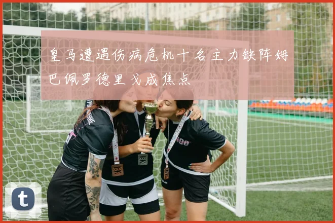 皇马遭遇伤病危机十名主力缺阵姆巴佩罗德里戈成焦点